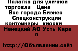 Палатка для уличной торговли › Цена ­ 6 000 - Все города Бизнес » Спецконструкции, контейнеры, киоски   . Ненецкий АО,Усть-Кара п.